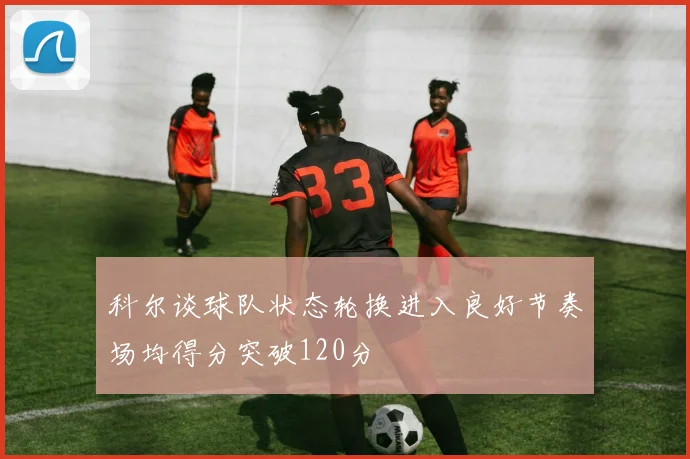 科尔谈球队状态轮换进入良好节奏场均得分突破120分