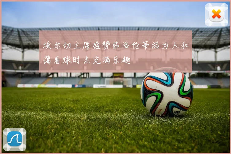 埃尔切主席盛赞弗洛伦蒂诺为人和蔼看球时光充满乐趣