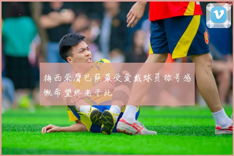 梅西荣膺巴萨最受爱戴球员称号感慨希望终老于此