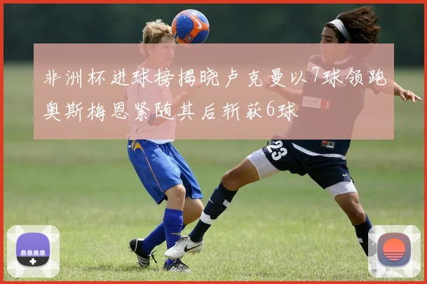 非洲杯进球榜揭晓卢克曼以7球领跑奥斯梅恩紧随其后斩获6球
