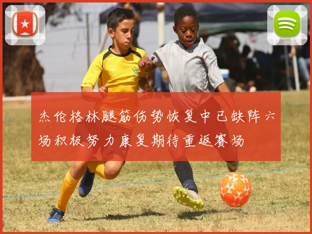 杰伦格林腿筋伤势恢复中已缺阵六场积极努力康复期待重返赛场