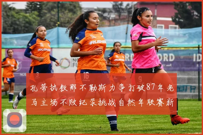 孔蒂执教那不勒斯力争打破87年老马主场不败纪录挑战自然年联赛新高