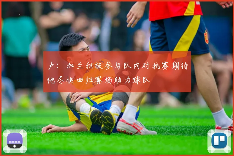 卢：加兰积极参与队内对抗赛期待他尽快回归赛场助力球队