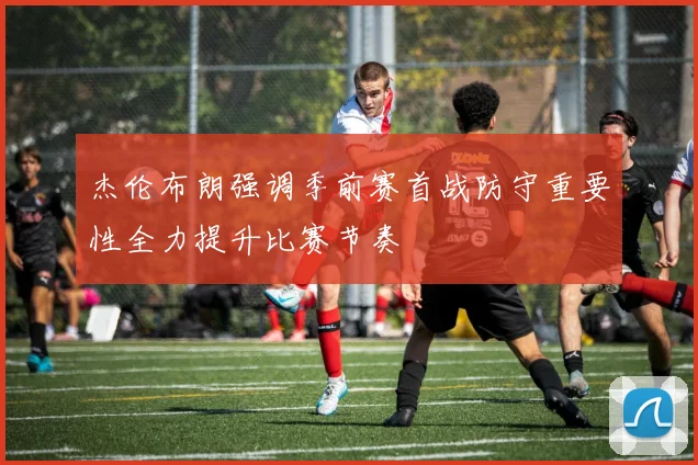 杰伦布朗强调季前赛首战防守重要性全力提升比赛节奏