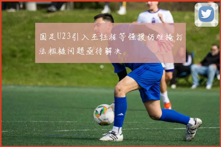 国足U23引入王钰栋等强援仍难掩打法粗糙问题亟待解决