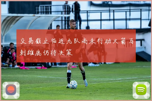 交易截止临近九队尚未行动火箭马刺雄鹿仍待决策