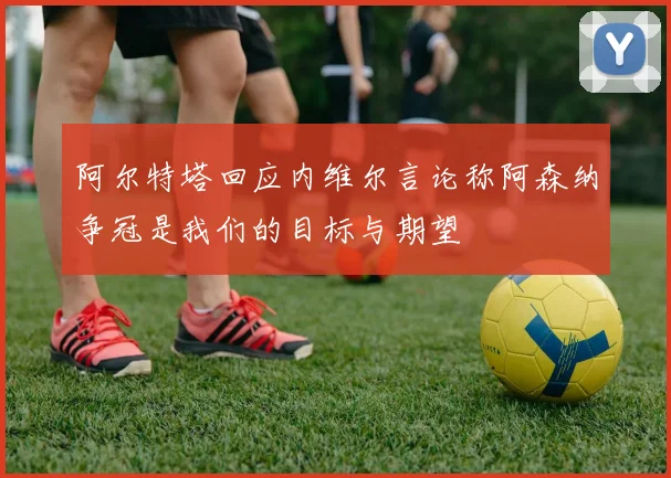 阿尔特塔回应内维尔言论称阿森纳争冠是我们的目标与期望
