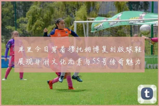 库里今日穿着穆托姆博复刻版球鞋展现非洲文化元素与55号传奇魅力