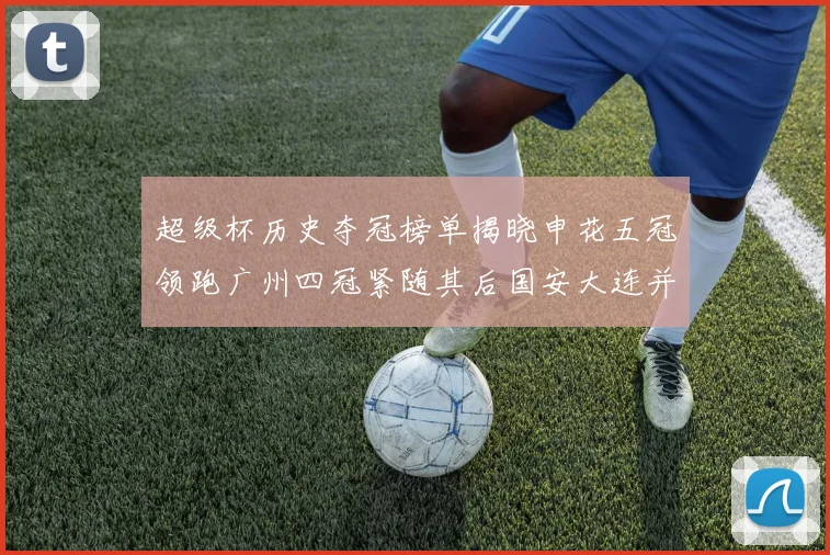 超级杯历史夺冠榜单揭晓申花五冠领跑广州四冠紧随其后国安大连并列第三