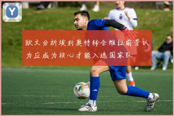 欧文分析埃利奥特转会维拉前景认为应成为核心才能入选国家队