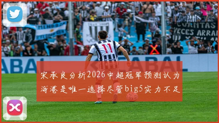 宋承良分析2026中超冠军预测认为海港是唯一选择尽管big5实力不足
