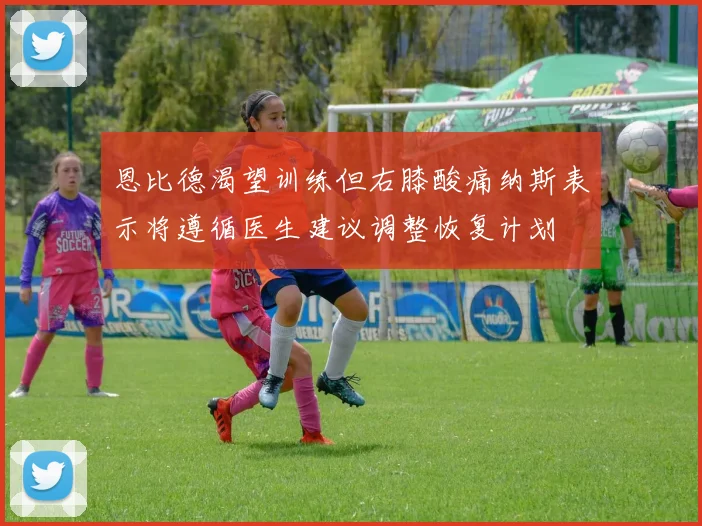恩比德渴望训练但右膝酸痛纳斯表示将遵循医生建议调整恢复计划
