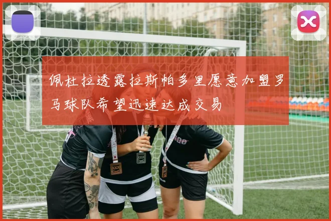 佩杜拉透露拉斯帕多里愿意加盟罗马球队希望迅速达成交易