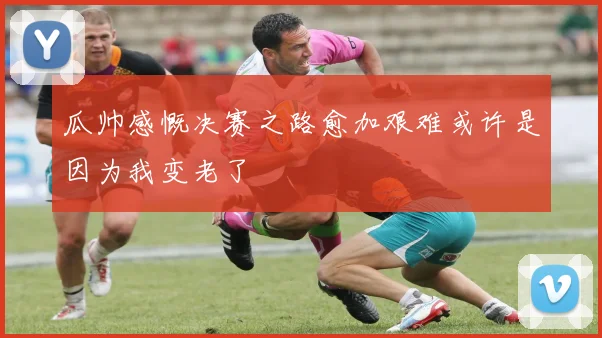 瓜帅感慨决赛之路愈加艰难或许是因为我变老了