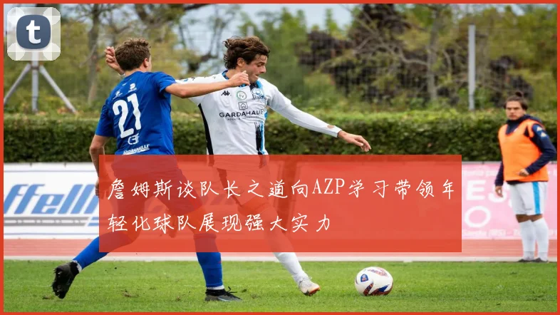 詹姆斯谈队长之道向AZP学习带领年轻化球队展现强大实力